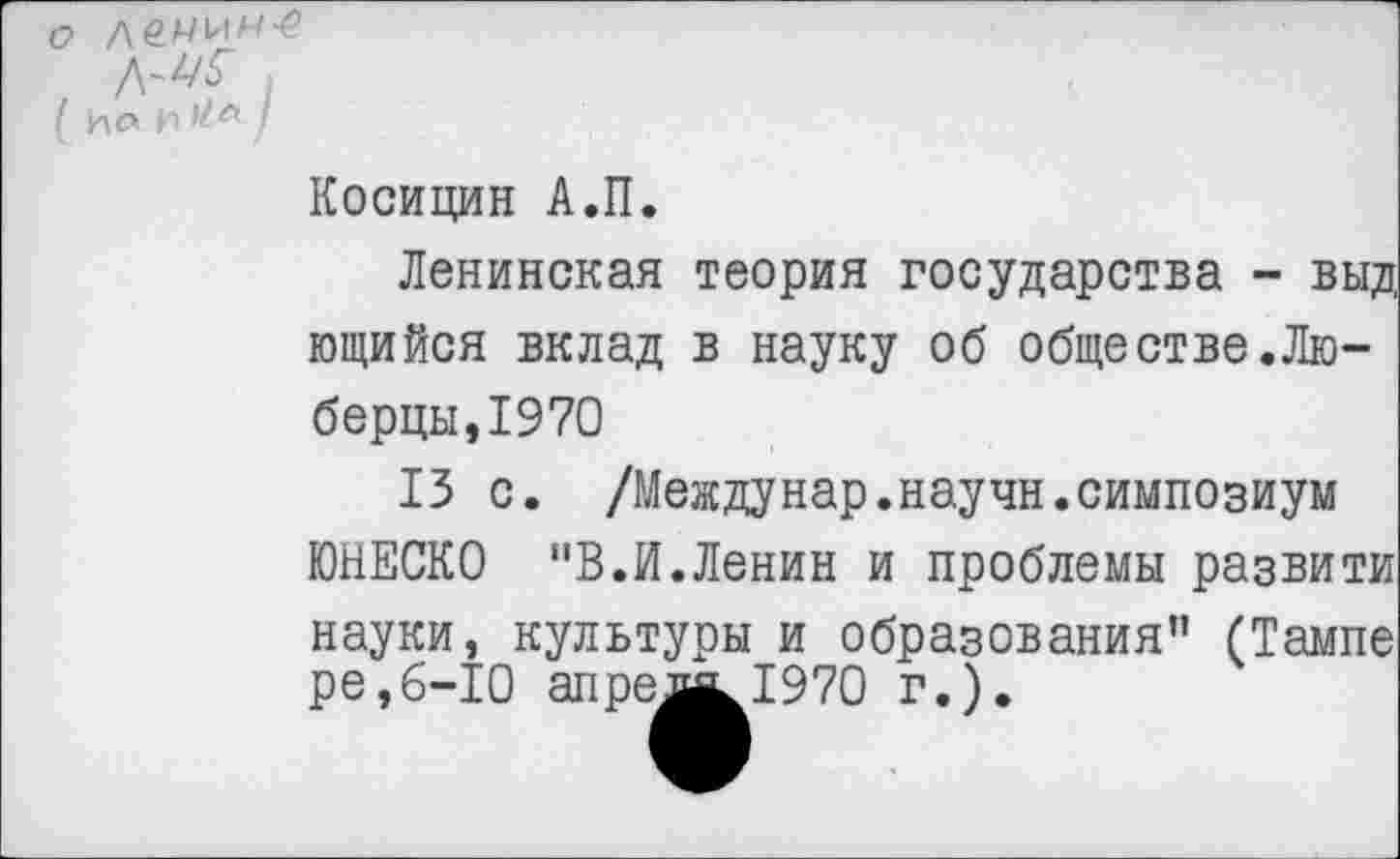 ﻿|
I ио /
Косицин А.П.
Ленинская теория государства - выд ющийся вклад в науку об обществе.Люберцы, 19 70
13 с. /Междунар.научн.симпозиум ЮНЕСКО "В.И.Ленин и проблемы развити науки, культуры и образования” (Тампе ре,6-10 апремк!970 г.).